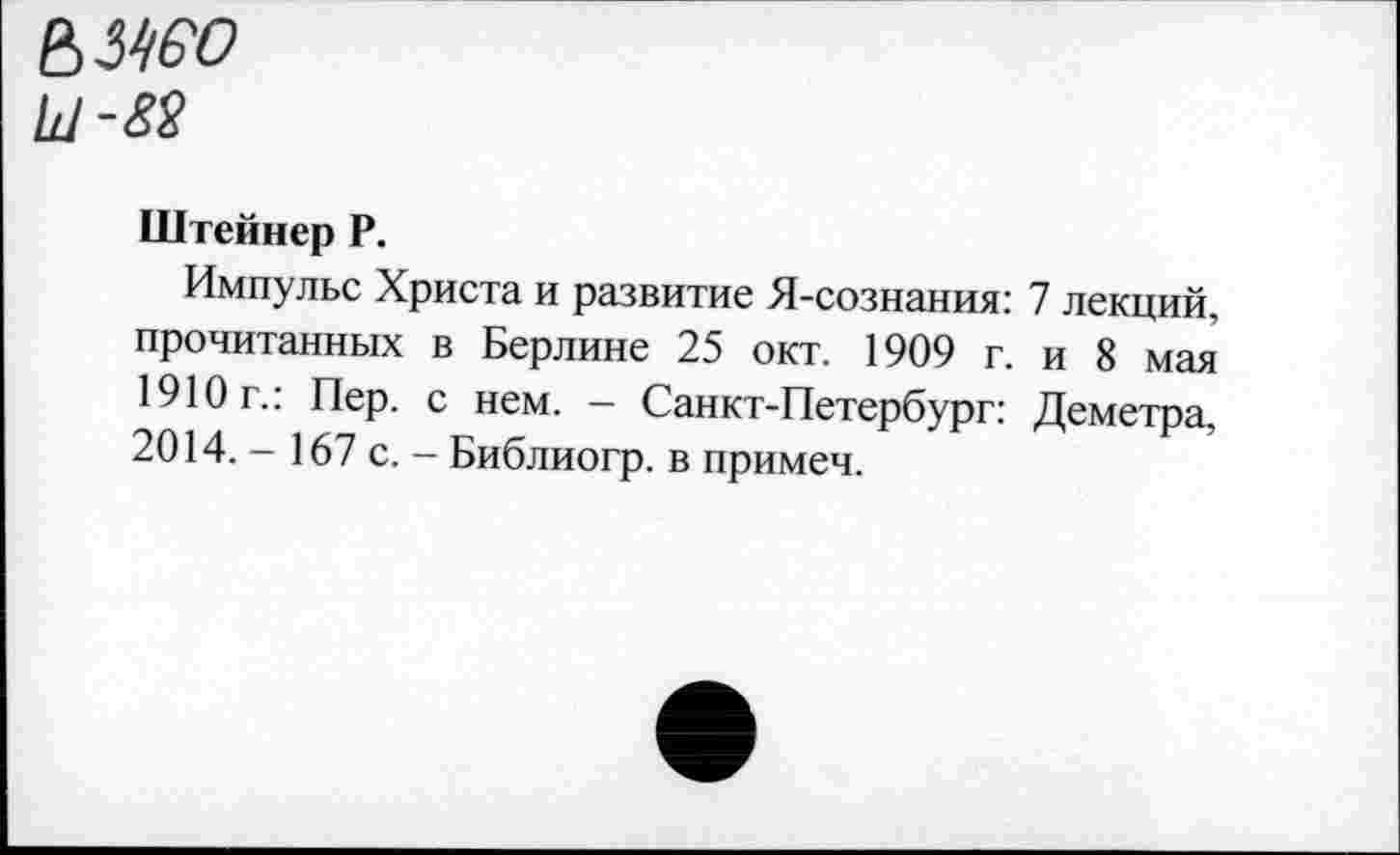 ﻿ьмео
Ш-82
Штейнер Р.
Импульс Христа и развитие Я-сознания: 7 лекций, прочитанных в Берлине 25 окт. 1909 г. и 8 мая 1910г.: Пер. с нем. - Санкт-Петербург: Деметра, 2014. - 167 с. - Библиогр. в примеч.